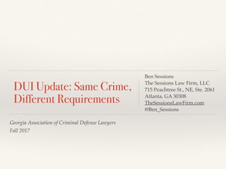 Georgia Association of Criminal Defense Lawyers
Fall 2017
DUI Update: Same Crime,
Different Requirements
Ben Sessions
The Sessions Law Firm, LLC
715 Peachtree St., NE, Ste. 2061
Atlanta, GA 30308
TheSessionsLawFirm.com
@Ben_Sessions
 