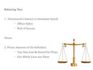 Balancing Test:
1. Government's Interest in Immediate Search
* Officer Safety
* Risk of Erasure
Versus
2. Privacy Interests of the Individual
* Vast Data Can Be Stored On Phone
* Our Whole Lives Are There
 