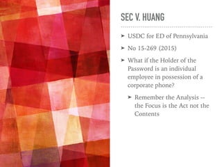SEC V. HUANG
➤ USDC for ED of Pennsylvania
➤ No 15-269 (2015)
➤ What if the Holder of the
Password is an individual
employee in possession of a
corporate phone?
➤ Remember the Analysis --
the Focus is the Act not the
Contents
 