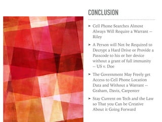 CONCLUSION
➤ Cell Phone Searches Almost
Always Will Require a Warrant --
Riley
➤ A Person will Not be Required to
Decrypt a Hard Drive or Provide a
Passcode to his or her device
without a grant of full immunity
-- US v. Doe
➤ The Government May Freely get
Access to Cell Phone Location
Data and Without a Warrant --
Graham, Davis, Carpenter
➤ Stay Current on Tech and the Law
so That you Can be Creative
About it Going Forward
 