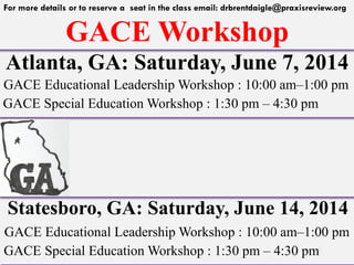 GACE Workshop
For more details or to reserve a seat in the class email: drbrentdaigle@praxisreview.org
Atlanta, GA: Saturday, June 7, 2014
GACE Educational Leadership Workshop : 10:00 am–1:00 pm
GACE Special Education Workshop : 1:30 pm – 4:30 pm
Statesboro, GA: Saturday, June 14, 2014
GACE Educational Leadership Workshop : 10:00 am–1:00 pm
GACE Special Education Workshop : 1:30 pm – 4:30 pm
 