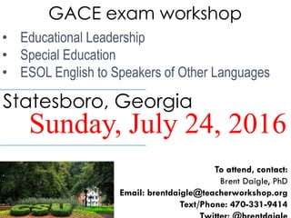 GACE exam workshop
• Educational Leadership
• Special Education
• ESOL English to Speakers of Other Languages
Sunday, July 24, 2016
Statesboro, Georgia
To attend, contact:
Brent Daigle, PhD
Email: brentdaigle@teacherworkshop.org
Text/Phone: 470-331-9414
 