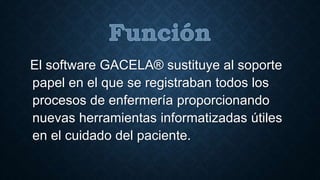 El software GACELA® sustituye al soporte 
papel en el que se registraban todos los 
procesos de enfermería proporcionando 
nuevas herramientas informatizadas útiles 
en el cuidado del paciente. 
 