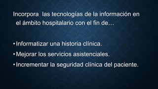 Incorpora las tecnologías de la información en 
el ámbito hospitalario con el fin de… 
• Informatizar una historia clínica. 
• Mejorar los servicios asistenciales. 
• Incrementar la seguridad clínica del paciente. 
 