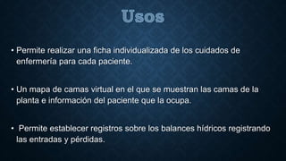 • Permite realizar una ficha individualizada de los cuidados de 
enfermería para cada paciente. 
• Un mapa de camas virtual en el que se muestran las camas de la 
planta e información del paciente que la ocupa. 
• Permite establecer registros sobre los balances hídricos registrando 
las entradas y pérdidas. 
 