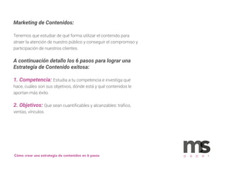 Marketing de Contenidos:
Tenemos que estudiar de qué forma utilizar el contenido para
atraer la atención de nuestro público y conseguir el compromiso y
participación de nuestros clientes.
A continuación detallo los 6 pasos para lograr una
Estrategia de Contenido exitosa:
1. Competencia: Estudia a tu competencia e investiga qué
hace, cuáles son sus objetivos, dónde está y qué contenidos le
aportan más éxito.
2. Objetivos: Que sean cuantiﬁcables y alcanzables: tráﬁco,
ventas, vínculos.
p a p e rCómo crear una estrategia de contenidos en 6 pasos
 