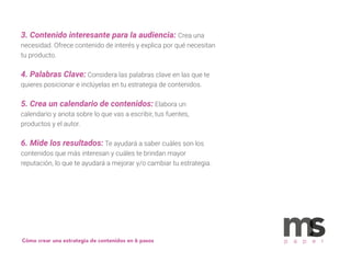 3. Contenido interesante para la audiencia: Crea una
necesidad. Ofrece contenido de interés y explica por qué necesitan
tu producto.
4. Palabras Clave: Considera las palabras clave en las que te
quieres posicionar e inclúyelas en tu estrategia de contenidos.
5. Crea un calendario de contenidos: Elabora un
calendario y anota sobre lo que vas a escribir, tus fuentes,
productos y el autor.
6. Mide los resultados: Te ayudará a saber cuáles son los
contenidos que más interesan y cuáles te brindan mayor
reputación, lo que te ayudará a mejorar y/o cambiar tu estrategia.
p a p e rCómo crear una estrategia de contenidos en 6 pasos
 