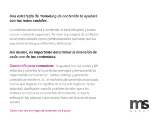 Una estrategia de marketing de contenido te ayudará
con tus redes sociales.
La audiencia compartirá tu contenido, te hará influyente y creará
una comunidad de seguidores. También te protegerá de conflictos
en las redes sociales construyendo relaciones que harán que tus
seguidores te otorguen el beneﬁcio de la duda.
Así mismo, es importante determinar la intención de
cada uno de tus contenidos:
Contenido para comunicar: Te ayudará con las ventas y RP
entrantes y salientes reforzando tus mensajes y demostrando tu
capacidad de comunicar con calidad, entrega y generando
conexión con el cliente. Sí... el marketing de contenido atrae cosas
buenas que mejoran los registros de búsqueda orgánica. Te dan
autoridad, clasiﬁcación sencilla y señales de valor que a los
motores de búsqueda les encantan. Irónicamente, sí sólo te
enfocas en las palabras clave, estarás fuera del alcance de estas
señales.
p a p e rCómo crear una estrategia de contenidos en 6 pasos
 