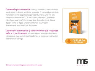 Contenido para convertir: Cómo y cuándo tu comunicación
puede atraer o alejar a un cliente potencial. El contenido impacta la
manera en cómo las personas perciben tu marca. ¿Te ven a la
vanguardia de tu sector? ¿Te ven cómo una ganga? ¿Eres útil?
¿Signiﬁcas un ahorro? El mensaje llega dependiendo de lo que
digas y cómo lo digas. Un gran contenido es un factor
determinante en la retención de clientes.
Contenido-información y conocimiento que te agrega
valor a ti y a tu marca: No eres sólo un producto, diseña una
estrategia la cual permite que los clientes te conozcan realmente y
permanezcan contigo.
p a p e r
DESCARGA
TU E-BOOK
Cómo crear una estrategia de contenidos en 6 pasos
 