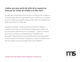 ¿Sabías que gran parte del éxito de tu negocio se
mide por las visitas de calidad a tu sitio web?
Es justo que si dedicaste tanto tiempo a la creación de tu página o
invertiste tanto dinero en que alguien más te diseñara tu sitio deba
tener las visitas que requieres para triunfar sobre la competencia y
poder sobresalir en el mercado.
Lograste consolidar tu idea y pusiste en marcha tu negocio,
creaste tu sitio web y ya comenzaste a trabajar pero a pesar de
eso encuentras deﬁciencias en tu estrategia... ¿Cuál es el motivo
por el que tu empresa no está dando los resultados que
planeaste? Seguramente es una cuestión que te has preguntado
muchas veces sin encontrar la respuesta, nosotros te damos una
primera opción por la cual puedes tener este problema.
4 puntos clave para obtener visitas caliﬁcadas en tu sitio web p a p e r
 