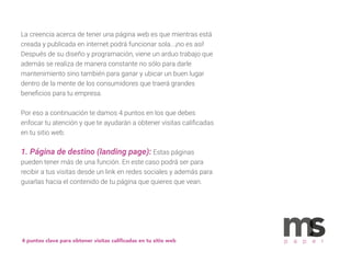 La creencia acerca de tener una página web es que mientras está
creada y publicada en internet podrá funcionar sola...¡no es así!
Después de su diseño y programación, viene un arduo trabajo que
además se realiza de manera constante no sólo para darle
mantenimiento sino también para ganar y ubicar un buen lugar
dentro de la mente de los consumidores que traerá grandes
beneﬁcios para tu empresa.
Por eso a continuación te damos 4 puntos en los que debes
enfocar tu atención y que te ayudarán a obtener visitas caliﬁcadas
en tu sitio web:
1. Página de destino (landing page): Estas páginas
pueden tener más de una función. En este caso podrá ser para
recibir a tus visitas desde un link en redes sociales y además para
guiarlas hacia el contenido de tu página que quieres que vean.
4 puntos clave para obtener visitas caliﬁcadas en tu sitio web p a p e r
 