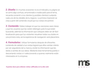 2. Diseño: En muchas ocasiones no es el indicado y tu página se
ve como algo confuso, amontonado e inadecuado para el tema,
recuerda consentir a tus clientes (y posibles clientes) cuidando
cada uno de los detalles de tu negocio. La primera impresión se
crea a partir del contenido visual que tus visitas encuentren.
3. Contenido: Debes trabajar en que tus secciones sean claras
y que los usuarios que las visiten obtengan justo lo que están
buscando, además la información que coloques debe ser de fácil
localización para que tus visitantes resuelvan todas sus dudas en
una primera vista, así la experencia de navegación será placentera.
4. Formularios: Utilizar formularios después de ofrecerles
contenido de calidad a tus visitas logrará que ellos sientan interés
por ser seguidores de tu marca y recibir la información que les
darás a cambio de sus datos. Mediante ésta herramienta podrás ir
descartando visitas e ir seleccionando a quienes realmente están
interesados en tu empresa.
4 puntos clave para obtener visitas caliﬁcadas en tu sitio web p a p e r
 
