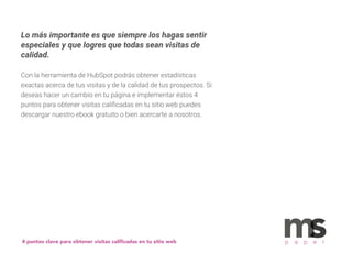 Lo más importante es que siempre los hagas sentir
especiales y que logres que todas sean visitas de
calidad.
Con la herramienta de HubSpot podrás obtener estadísticas
exactas acerca de tus visitas y de la calidad de tus prospectos. Si
deseas hacer un cambio en tu página e implementar éstos 4
puntos para obtener visitas caliﬁcadas en tu sitio web puedes
descargar nuestro ebook gratuito o bien acercarte a nosotros.
4 puntos clave para obtener visitas caliﬁcadas en tu sitio web p a p e r
 