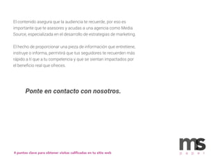 El contenido asegura que la audiencia te recuerde, por eso es
importante que te asesores y acudas a una agencia como Media
Source, especializada en el desarrollo de estrategias de marketing.
El hecho de proporcionar una pieza de información que entretiene,
instruye o informa, permitirá que tus seguidores te recuerden más
rápido a tí que a tu competencia y que se sientan impactados por
el beneﬁcio real que ofreces.
4 puntos clave para obtener visitas caliﬁcadas en tu sitio web p a p e r
Ponte en contacto con nosotros.
 