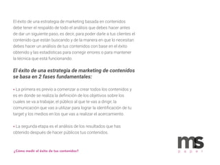 El éxito de una estrategia de marketing basada en contenidos
debe tener el respaldo de todo el análisis que debes hacer antes
de dar un siguiente paso, es decir, para poder darle a tus clientes el
contenido que están buscando y de la manera en que lo necesitan
debes hacer un análisis de tus contenidos con base en el éxito
obtenido y las estadísticas para corregir errores o para mantener
la técnica que está funcionando.
El éxito de una estrategia de marketing de contenidos
se basa en 2 fases fundamentales:
• La primera es previo a comenzar a crear todos los contenidos y
es en donde se realiza la deﬁnición de los objetivos sobre los
cuales se va a trabajar, el público al que te vas a dirigir, la
comunicación que vas a utilizar para lograr la identiﬁcación de tu
target y los medios en los que vas a realizar el acercamiento.
• La segunda etapa es el análisis de los resultados que has
obtenido después de hacer públicos tus contenidos.
¿Cómo medir el éxito de tus contenidos? p a p e r
 