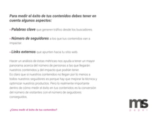 Para medir el éxito de tus contenidos debes tener en
cuenta algunos aspectos:
• Palabras clave que generen tráﬁco desde los buscadores.
• Número de seguidores a los que tus contenidos van a
impactar.
• Links externos que apunten hacia tu sitio web.
Hacer un análisis de éstas métricas nos ayuda a tener un mayor
panorama acerca del número de personas a las que llegarán
nuestros contenidos y del impacto que podrán tener.
Es claro que si nuestros contenidos no llegan por lo menos a
todos nuestros seguidores es porque hay que mejorar la técnica y
optimizar nuestros productos. Pero lo realmente importante
dentro de cómo medir el éxito en tus contenidos es la conversión
del número de visitantes con el número de seguidores
conseguidos.
¿Cómo medir el éxito de tus contenidos? p a p e r
 