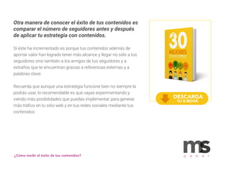 Otra manera de conocer el éxito de tus contenidos es
comparar el número de seguidores antes y después
de aplicar tu estrategia con contenidos.
Si éste ha incrementado es porque tus contenidos además de
aportar valor han logrado tener más alcance y llegar no sólo a tus
seguidores sino también a los amigos de tus seguidores y a
extraños que te encuentran gracias a referencias externas y a
palabras clave.
Recuerda que aunque una estrategia funcione bien no siempre la
podrás usar, lo recomendable es que vayas experimentando y
viendo más posibilidades que puedas implementar para generar
más tráﬁco en tu sitio web y en tus redes sociales mediante tus
contenidos.
¿Cómo medir el éxito de tus contenidos? p a p e r
DESCARGA
TU E-BOOK
 