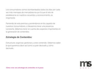 Cómo crear una estrategia de contenidos en 6 pasos p a p e r
Los consumidores somos bombardeados todos los días por cada
vez más mensajes de mercadotecnia por lo que el reto de
establecerse en nuestros recuerdos y reconocimiento, es
importante.
Partiendo de esta premisa y poniéndonos en los zapatos de
nuestros consumidores, si deseamos tener una presencia
constante, debemos tener en cuenta dos aspectos importantes en
la generación de contenidos:
Estrategia de Contenidos:
Estructurar, organizar, gestionar y crear contenido. Debemos saber
lo que queremos decir así como a quién decírselo y cómo
decírselo.
 