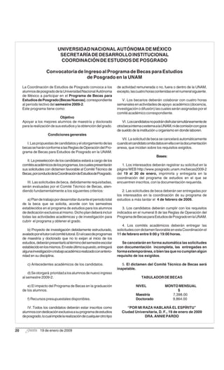 UNIVERSIDAD NACIONAL AUTÓNOMA DE MÉXICO
                               SECRETARÍA DE DESARROLLO INSTITUCIONAL
                               COORDINACIÓN DE ESTUDIOS DE POSGRADO

                      Convocatoria de Ingreso al Programa de Becas para Estudios
                                       de Posgrado en la UNAM

     La Coordinación de Estudios de Posgrado convoca a los               de actividad remunerada o no, fuera o dentro de la UNAM,
     alumnos de posgrado de la Universidad Nacional Autónoma             excepto, las cuatro horas contenidas en el numeral siguiente.
     de México a participar en el Programa de Becas para
     Estudios de Posgrado (Becas Nuevas), correspondiente                   V. Los becarios deberán colaborar con cuatro horas
     al período lectivo del semestre 2009-2.                             semanales en actividades de apoyo académico (docencia,
     Este programa tiene como:                                           investigación o difusión) las cuales serán asignadas por el
                                                                         comité académico correspondiente.
                               Objetivo
     Apoyar a los mejores alumnos de maestría y doctorado                    VI. Los candidatos no podrán disfrutar simultáneamente de
     para la realización de sus estudios y la obtención del grado.       otra beca interna o externa a la UNAM, ni de comisión con goce
                                                                         de sueldo de la institución u organismo en donde laboren.
                       Condiciones generales
                                                                            VII. La solicitud de beca se cancelará automáticamente
        I. Las propuestas de candidatos y el otorgamiento de las         cuando el candidato omita datos en ella o en la documentación
     becas se harán conforme a las Reglas de Operación del Pro-          anexa, que incidan sobre los requisitos exigidos.
     grama de Becas para Estudios de Posgrado en la UNAM.
                                                                                                    Bases:
        II. La preselección de los candidatos estará a cargo de los
     comités académicos de los programas, los cuales presentarán            1. Los interesados deberán registrar su solicitud en la
     sus solicitudes con dictamen favorable al Comité Técnico de         página WEB http://www.posgrado.unam.mx/becas2009-2
     Becas, por conducto de la Coordinación de Estudios de Posgrado.     del 19 al 30 de enero, imprimirla y entregarla en la
                                                                         coordinación del programa de estudios en el que se
        III. Las solicitudes de beca, debidamente requisitadas,          encuentren inscritos, con la documentación requerida.
     serán evaluadas por el Comité Técnico de Becas, aten-
     diendo fundamentalmente a los siguientes criterios:                    2. Las solicitudes de beca deberán ser entregadas por
                                                                         los interesados en la coordinación de su programa de
        a) Plan de trabajo por desarrollar durante el periodo total      estudios a más tardar el 4 de febrero de 2009.
     de la beca que se solicita, acorde con los semestres
     establecidos en el programa de estudios para los alumnos               3. Los candidatos deberán cumplir con los requisitos
     de dedicación exclusiva al mismo. Dicho plan deberá incluir         indicados en el numeral 8 de las Reglas de Operación del
     todas las actividades académicas y de investigación para            Programa de Becas para Estudios de Posgrado en la UNAM.
     cubrir el programa y obtener el grado.
                                                                             4. Los comités académicos deberán entregar las
         b) Proyecto de investigación debidamente estructurado,          solicitudes con dictamen favorable en esta Coordinación el
     avalado por el tutor o el comité tutoral. En el caso de programas   11 de febrero entre 9:00 y 19:00 horas.
     de maestría y doctorado que no lo exijan al inicio de los
     estudios, deberán presentarlo al término del semestre escolar          Se cancelarán en forma automática las solicitudes
     establecido en los mismos. En este último supuesto, entregará       con documentación incompleta, las entregadas en
     alguna investigación o trabajo académico realizado con anterio-     forma extemporánea, o bien las que no cumplan algún
     ridad en su disciplina.                                             requisito de los exigidos.

        c) Antecedentes académicos de los candidatos.                       5. El dictamen del Comité Técnico de Becas será
                                                                         inapelable.
         d) Se otorgará prioridad a los alumnos de nuevo ingreso
     al semestre 2009-2.                                                                 TABULADOR DE BECAS

        e) El impacto del Programa de Becas en la graduación                          NIVEL               MONTO MENSUAL
     de los alumnos.                                                                                            $
                                                                                      Maestría               7,398.00
        f) Recursos presupuestales disponibles.                                       Doctorado              9,864.00

        IV. Todos los candidatos deberán estar inscritos como                  “POR MI RAZA HABLARÁ EL ESPÍRITU”
     alumnos con dedicación exclusiva a su programa de estudios             Ciudad Universitaria, D. F., 19 de enero de 2009
     de posgrado, lo cual impide la realización de cualquier otro tipo                  DRA. ANNIE PARDO


20               19 de enero de 2009
 