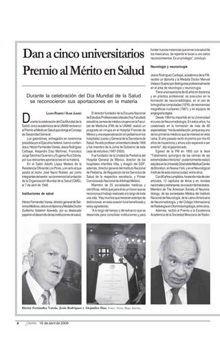 fundar nuevas instancias que sirvan a la salud de
    Dan a cinco universitarios                                                                                    los mexicanos, de repente le tocan a uno estos
                                                                                                                  reconocimientos. Es un privilegio”, concluyó.

                                                                                                                  Neurología y neurocirugía
    Premio al Mérito en Salud                                                                                     Jesús Rodríguez Carbajal, académico de la FM,
                                                                                                                  recibió un diploma y la Medalla Doctor Manuel
                                                                                                                  Velasco Suárez por distinguirse profesionalmente
                                                                                                                  en el área de neurología y neurocirugía.
                                                                                                                       Tiene una trayectoria de 45 años en docencia
       Durante la celebración del Día Mundial de la Salud                                                         y en práctica profesional; es precursor en la
        se reconocieron sus aportaciones en la materia                                                            formación de neurorradiólogos, en el uso de
                                                                                                                  tomografías computadas (1976), de resonancias
                                                                                                                  magnéticas nucleares (1987), y en equipos de
                         LAURA ROMERO / ALINE JUÁREZ             El director fundador de la Escuela Nacional      angiografía digital.

    D      urante la celebración del Día Mundial de la
    Salud, cinco académicos de la UNAM recibieron
                                                            de Estudios Profesionales Iztacala (hoy Facultad)
                                                            estudió la carrera de médico cirujano en la Facul-
                                                            tad de Medicina (FM) de la UNAM; realizó un
                                                                                                                       Desde 1964 ha impartido en la Universidad
                                                                                                                  el curso de Neurorradiología. En estos años, ha
                                                                                                                  colaborado en la formación de más de 80
    el Premio al Mérito en Salud que otorga el Consejo      posgrado en cirugía en el Hospital Francés de         especialistas; “me da satisfacción, porque soy uno
    de Salubridad General.                                  México y una especialización en pediatría en los      de los primeros médicos que se interesó en esta
         Los galardones, entregados en ceremonia            hospitales Juárez y General de la Secretaría de       rama. El año pasado recibí el premio por mis 45
    presidida por el Ejecutivo federal, fueron conferi-     Salud. Ha sido profesor universitario desde 1958      años de trayectoria y ahora sólo esperaré a ser
    dos a: Héctor Fernández Varela, Jesús Rodríguez         y fue miembro de la Junta de Gobierno de esta         emérito”, dijo el galardonado.
    Carbajal, Alejandro Díaz Martínez, Francisco            casa de estudios (1997-2003).                              Egresó de la FM en 1955 con la tesis
    Jorge Sánchez Guerrero y Eugenia Ruiz Dávila,                Fue fundador de la Unidad de Pediatría del       “Tratamiento quirúrgico de las várices de las
    por sus relevantes aportaciones en la materia.          Hospital General de México, director de los           extremidades inferiores”; posteriormente realizó
         En el Salón Adolfo López Mateos de la              hospitales infantiles Villa, y Aragón del GDF;        estudios en la University Downstate Medical Center
    Residencia Oficial de Los Pinos, y en acto al que       además, director general del Instituto Nacional       de Brooklyn, en Nueva York, y en el Neurological
    asistió el rector José Narro Robles, así como           de Pediatría, de Regulación de los Servicios de       Institute de esta misma ciudad, entre otros.
    integrantes del sector, se conmemoró la fundación       Salud de la respectiva secretaría, y Primer                Con 80 años cumplidos, ha escrito más de cien
    de la Organización Mundial de la Salud (OMS),           Comisionado Nacional de Arbitraje Médico.             artículos, 12 capítulos de libros y en revistas
    el 7 de abril de 1948.                                       Miembro de 25 sociedades médicas y               nacionales y extranjeras; es coautor de tres textos.
                                                            científicas, refirió que para él es un honor que se   Miembro de The American Society of Neurora-
    Instituciones de salud                                  reconozca el trabajo realizado a lo largo de toda     diology, de las sociedades Médica del Instituto
                                                            una vida. “Hay muchos que merecen este tipo de        Nacional de Neurología, de la Latino Americana
    Héctor Fernández Varela, director general de Ser-       distinciones; en esta ocasión fui el beneficiado y    de Neurorradiología, y del Colegio Internacional
    vicios Médicos, obtuvo el diploma y Medalla Doctor      estoy agradecido.                                     de Radiología en Otorrinolaringología, entre otros.
    Guillermo Soberón Acevedo, por su destacado                  “A lo largo del tiempo y del esfuerzo que se          Además, recibió el Premio a la Excelencia
    papel en el desarrollo de las instituciones de salud.   desarrolla para consolidar instituciones y para       Académica de la Sociedad Mexicana de Radio-




    Héctor Fernández Varela, Jesús Rodríguez y Alejandro Díaz. Fotos: Víctor Hugo Sánchez.



4                  16 de abril de 2009
 