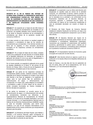 Miércoles 2 de septiembre de 2020 GACETA OFICIAL DE LA REPÚBLICA BOLIVARIANA DE VENEZUELA 451.053
Se dicta el siguiente,
DECRETO N° 11 EN EL MARCO DEL ESTADO DE
ALARMA PARA ATENDER LA EMERGENCIA SANITARIA
DEL CORONAVIRUS (COVID-19), POR MEDIO DEL
CUAL SE SUSPENDE EL PAGO DE LOS CÁNONES DE
ARRENDAMIENTO DE INMUEBLES DE USO COMERCIAL
Y DE AQUELLOS UTILIZADOS COMO VIVIENDA
PRINCIPAL.
Artículo 1°. Se suspende por un lapso de seis (06) meses el
pago de los cánones de arrendamiento de inmuebles de uso
comercial y de aquellos utilizados como vivienda principal, a
fin de aliviar la situación económica de los arrendatarios y
arrendatarias por efecto de la pandemia mundial del
coronavirus COVID-19.
En el plazo previsto en este artículo no resultará exigible al
arrendatario o arrendataria el pago de los cánones de
arrendamiento que correspondan, ni los cánones vencidos a la
fecha aún no pagados, ni otros conceptos pecuniarios
acordados en los respectivos contratos de arrendamiento
inmobiliario.
Artículo 2°. Por un lapso de hasta seis (6) meses, contados
a partir de la publicación de este Decreto en la Gaceta Oficial
de la República Bolivariana de Venezuela, se suspende la
aplicación del artículo 91 de la Ley para la Regularización y
Control de los Arrendamientos de Vivienda.
Por el mismo periodo, se suspende la aplicación de la causal
de desalojo establecida en el literal “a” del artículo 40 del
Decreto con Rango, Valor y Fuerza de Ley de Regulación del
Arrendamiento Inmobiliario para el Uso Comercial.
Artículo 3°. Las partes de los respectivos contratos de
arrendamiento podrán acordar, mediante consenso, términos
especiales de la relación arrendaticia en el plazo a que refiere
este Decreto a los fines de adaptarla a la suspensión de
pagos; para lo cual podrán fijar los parámetros de
reestructuración de pagos o refinanciamiento que
correspondan. En ningún caso, podrá obligarse al arrendatario
o arrendataria a pagar el monto íntegro de los cánones y
demás conceptos acumulados de manera inmediata al
término del plazo de suspensión.
Si las partes no alcanzaren un acuerdo acerca de la
reestructuración de pagos o el refinanciamiento del contrato
de arrendamiento, someterán sus diferencias a la
Superintendencia Nacional de Arrendamiento de Vivienda
(SUNAVI), en el caso de los inmuebles destinados a uso como
vivienda principal, y a la Superintendencia Nacional para la
Defensa de los Derechos Socioeconómicos (SUNDDE) cuando
se trate de inmuebles comerciales, para dirimir estos
conflictos y en caso de ser necesario intermediaran en el
establecimiento de las nuevas condiciones que temporalmente
aplicaran para las partes.
Artículo 4°. Los Ministerios del Poder Popular: para Hábitat y
Vivienda, y de Comercio Nacional, según corresponda en
función de sus competencias materiales, quedan facultados
para desarrollar el contenido de este Decreto.
Artículo 5°. La suspensión a que se refiere este Decreto será
desaplicada en aquellos casos de reinicio de la actividad
comercial, con anterioridad al término máximo previsto en
este Decreto; así como a los establecimientos comerciales que
por la naturaleza de su actividad y de conformidad con los
lineamientos impartidos por el Ejecutivo Nacional, se
encuentren operando o prestando servicio activo de
conformidad con alguna de las excepciones establecidas al
cese de actividades decretado con ocasión al Estado de
Alarma.
El Ministerio del Poder Popular de Comercio Nacional
establecerá mediante Resolución los términos con base a los
cuales procederá la desaplicación excepcional a que se refiere
este artículo.
Artículo 6°. El Ejecutivo Nacional por órgano de la
Vicepresidencia Sectorial de Economía podrá evaluar con los
arrendatarios y arrendadores, debidamente organizados,
mecanismos que propendan al sostenimiento del equilibrio
económico, garantizando la justicia social y velando por el
bienestar de los venezolanos y venezolanas ante la afectación
por la pandemia mundial del coronavirus COVID-19.
Artículo 7°. El Vicepresidente Sectorial de Economía queda
encargado de la ejecución de este Decreto.
Artículo 8°. Este Decreto entrará en vigencia a partir de su
publicación en la Gaceta Oficial de la República Bolivariana de
Venezuela.
Dado en Caracas, a los dos días del mes de septiembre de
dos mil veinte. Años 210° de la Independencia, 161° de la
Federación y 21° de la Revolución Bolivariana.
Ejecútese,
(L.S.)
Refrendado
La Vicepresidenta Ejecutiva de la República Bolivariana de Venezuela
y Primera Vicepresidenta del Consejo de Ministros
DELCY ELOÍNA RODRÍGUEZ GÓMEZ
Refrendado
El Ministro del Poder Popular del
Despacho de la Presidencia y Seguimiento
de la Gestión de Gobierno
(L.S.)
JORGE ELIESER MÁRQUEZ MONSALVE
Refrendado
El Ministro del Poder Popular
para Relaciones Exteriores
(L.S.)
JORGE ALBERTO ARREAZA MONTSERRAT
Refrendado
El Ministro del Poder Popular
para Relaciones Interiores, Justicia y Paz
y Vicepresidente Sectorial de Obras Públicas y Servicios
(L.S.)
NÉSTOR LUIS REVEROL TORRES
Refrendado
El Ministro del Poder Popular
para la Defensa y Vicepresidente Sectorial
 