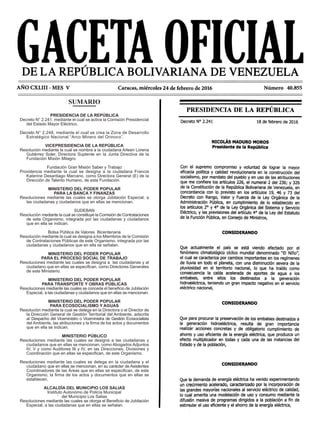 SUMARIO
PRESIDENCIA DE LA REPÚBLICA
Decreto N° 2.241, mediante el cual se activa la Comisión Presidencial
del Estado Mayor Eléctrico.
Decreto N° 2.248, mediante el cual se crea la Zona de Desarrollo
Estratégico Nacional “Arco Minero del Orinoco”.
VICEPRESIDENCIA DE LA REPÚBLICA
Resolución mediante la cual se nombra a la ciudadana Arleen Lorena
Gutiérrez Soler, Directora Suplente en la Junta Directiva de la
Fundación Misión Milagro.
Fundación Gran Misión Saber y Trabajo
Providencia mediante la cual se designa a la ciudadana Francia
Katerine Desantiago Marcano, como Directora General (E) de la
Dirección de Talento Humano, de esta Fundación.
MINISTERIO DEL PODER POPULAR
PARA LA BANCA Y FINANZAS
Resoluciones mediante las cuales se otorga Jubilación Especial, a
las ciudadanas y ciudadanos que en ellas se mencionan.
SUDEBAN
Resolución mediante la cual se constituye la Comisión de Contrataciones
de este Organismo, integrada por las ciudadanas y ciudadanos
que en ella se indican.
Bolsa Pública de Valores Bicentenaria
Resolución mediante la cual se designa a los Miembros de la Comisión
de Contrataciones Públicas de este Organismo, integrada por las
ciudadanas y ciudadanos que en ella se señalan.
MINISTERIO DEL PODER POPULAR
PARA EL PROCESO SOCIAL DE TRABAJO
Resoluciones mediante las cuales se designa a las ciudadanas y al
ciudadano que en ellas se especifican, como Directores Generales
de este Ministerio.
MINISTERIO DEL PODER POPULAR
PARA TRANSPORTE Y OBRAS PÚBLICAS
Resoluciones mediante las cuales se concede el beneficio de Jubilación
Especial, a las ciudadanas y ciudadanos que en ellas se mencionan.
MINISTERIO DEL PODER POPULAR
PARA ECOSOCIALISMO Y AGUAS
Resolución mediante la cual se delega en la Directora o el Director de
la Dirección General de Gestión Territorial del Ambiente, adscrita
al Despacho del Viceministro o Viceministra de Gestión Ecosocialista
del Ambiente, las atribuciones y la firma de los actos y documentos
que en ella se indican.
MINISTERIO PÚBLICO
Resoluciones mediante las cuales se designa a las ciudadanas y
ciudadanos que en ellas se mencionan, como Abogados Adjuntos
IV, V y como Auditores III y IV, en las Direcciones, Divisiones y
Coordinación que en ellas se especifican, de este Organismo.
Resoluciones mediante las cuales se delega en la ciudadana y el
ciudadano que en ellas se mencionan, en su carácter de Asistentes
Coordinadores de las Áreas que en ellas se especifican, de este
Organismo, la firma de los actos y documentos que en ellas se
establecen.
ALCALDÍA DEL MUNICIPIO LOS SALIAS
Instituto Autonómo de Policía Municipal
del Municipio Los Salias
Resoluciones mediante las cuales se otorga el Beneficio de Jubilación
Especial, a las ciudadanas que en ellas se señalan.
 