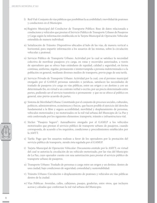 DECRETO MUNICIPAL N° 015




               l)	 Red Vial: Conjunto de vías públicas que posibilitan la accesibilidad y movilidad de peatones
                   y conductores en el Municipio.

               m)	
                 Registro Municipal del Conductor de Transporte Público: Base de datos relacionada a
                 conductores y vehículos que prestan el Servicio Público de Transporte Urbano de Pasajeros
                 y Carga según la información establecida en la Tarjeta Municipal de Operación Vehicular
                 extendida de manera individual.

               n)	Señalización de Tránsito: Dispositivos ubicados al lado de las vías, de manera vertical u
                  horizontal, para impartir información a los usuarios de las mismas, sobre la circulación
                  vehicular y peatonal.

               o)	Servicio Público de Transporte Urbano: Actividad por la cual se satisface la necesidad
                  colectiva de movilizar pasajeros y/o carga, en rutas y recorridos autorizados, a través
                  de operadores que se ofrece bajo estándares de equidad, calidad y seguridad, en forma
                  continua, uniforme, regular, permanente e ininterrumpida a persona indeterminada o a la
                  población en general, mediante diversos medios de transporte, previo pago de una tarifa.

               p)	 Servicio Privado de Transporte Urbano: Actividad por la cual, con el permiso municipal
                   otorgado por el GAMLP, personas naturales o jurídicas, satisfacen las necesidades de
                   traslado de pasajeros y/o carga en vías públicas, entre un origen y un destino y con un
                   determinado fin, en virtud a un contrato verbal o escrito, por un precio determinado entre
                   partes, pudiendo ser el servicio transitorio o permanente y que no se ofrece al público en
                   general, sino previo acuerdo de partes.

               q)	 Sistema de Movilidad Urbana: Constituido por el conjunto de procesos sociales, culturales,
                   políticos, administrativos, económicos y físicos, que hacen posible el ejercicio del derecho
                   fundamental a la libre y segura accesibilidad, movilidad y desplazamiento de personas,
                   vehículos motorizados y no motorizados en la red vial urbana del Municipio de La Paz y
                   está conformada por los siguientes elementos: transporte, tránsito e infraestructura vial.

               r)	Sticker “Pasajero Seguro”: Autoadhesivo otorgado por el GAMLP a los vehículos
                  motorizados que prestan el servicio público de transporte urbano de pasajeros, cuando
                  corresponda, de acuerdo a los requisitos, condiciones y procedimientos establecidos por
                  la AMTT.

               s)	 Tarifa: Pago que los usuarios realizan a favor de los operadores por la prestación del
                   servicio público de transporte, siendo ésta regulada por el GAMLP.

               t)	 Tarjeta Municipal de Operación Vehicular: Documento emitido por la AMTT, en virtud
                   del cual se autoriza la circulación de un vehículo motorizado, por las vías del Municipio
                   de La Paz, cuyo operador cuenta con una autorización para prestar el servicio público de
                   transporte urbano de pasajeros.

               u)	 Transporte Urbano: Traslado de personas o carga entre un origen y un destino, dentro de
                   una ciudad, bajo condiciones de seguridad, comodidad y sustentabilidad.

               v)	 Tránsito Urbano: Circulación o desplazamiento de peatones y vehículos en vías públicas
                   dentro de la ciudad.

               w)	Vías Públicas: Avenidas, calles, callejones, pasajes, graderías, entre otros, que incluyen
                  aceras y calzadas que conforman la red vial urbana del Municipio.


8
 