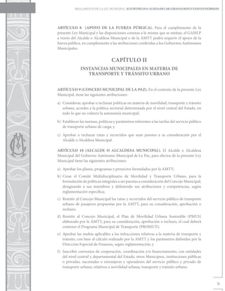 REGLAMENTO DE LA LEY MUNICIPAL AUTONÓMICA Nº12/2011, DE CREACIÓN DE IMPUESTOS MUNICIPALES
                                           LEY MUNICIPAL AUTÓNOMA DE TRANSPORTE Y TRÁNSITO URBANO




ARTÍCULO 8 (APOYO DE LA FUERZA PÚBLICA). Para el cumplimiento de la
presente Ley Municipal y las disposiciones conexas a la misma que se emitan, el GAMLP
a través del Alcalde o Alcaldesa Municipal o de la AMTT podrá requerir el apoyo de la
fuerza pública, en cumplimiento a las atribuciones conferidas a los Gobiernos Autónomos
Municipales.


                                   CAPÍTULO II
               INSTANCIAS MUNICIPALES EN MATERIA DE
                  TRANSPORTE Y TRÁNSITO URBANO


ARTÍCULO 9 (CONCEJO MUNICIPAL DE LA PAZ). En el contexto de la presente Ley
Municipal, tiene las siguientes atribuciones:

a)	 Considerar, aprobar o rechazar políticas en materia de movilidad, transporte y tránsito
    urbano, acordes a la política sectorial determinada por el nivel central del Estado, en
    todo lo que no vulnere la autonomía municipal;

b)	 Establecer las normas, políticas y parámetros referentes a las tarifas del servicio público
    de transporte urbano de carga; y

c)	 Aprobar o rechazar rutas y recorridos que sean puestos a su consideración por el
    Alcalde o Alcaldesa Municipal.

ARTÍCULO 10 (ALCALDE O ALCALDESA MUNICIPAL). El Alcalde o Alcaldesa
Municipal del Gobierno Autónomo Municipal de La Paz, para efectos de la presente Ley
Municipal tiene las siguientes atribuciones:

a)	 Aprobar los planes, programas y proyectos formulados por la AMTT;
b)	Crear el Comité Multidisciplinario de Movilidad y Transporte Urbano, para la
   formulación de políticas integrales a ser puestas a consideración del Concejo Municipal,
   designando a sus miembros y definiendo sus atribuciones y competencias, según
   reglamentación específica;
c)	 Remitir al Concejo Municipal las rutas y recorridos del servicio público de transporte
    urbano de pasajeros propuestas por la AMTT, para su consideración, aprobación o
    rechazo;
d)	Remitir al Concejo Municipal, el Plan de Movilidad Urbana Sostenible (PMUS)
   elaborado por la AMTT, para su consideración, aprobación o rechazo, el cual deberá
   contener el Programa Municipal de Transporte (PROMUT);
e)	 Aprobar las multas aplicables a las infracciones relativas a la materia de transporte y
    tránsito, con base al cálculo realizado por la AMTT y los parámetros definidos por la
    Dirección Especial de Finanzas, según reglamentación; y
f)	 Suscribir convenios de cooperación, coordinación y/o financiamiento, con entidades
    del nivel central y departamental del Estado, otros Municipios, instituciones públicas
    o privadas, nacionales o extranjeras y operadores del servicio público y privado de
    transporte urbano, relativos a movilidad urbana, transporte y tránsito urbano.



                                                                                                  9
 