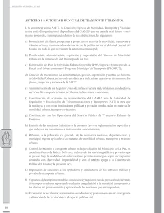 DECRETO MUNICIPAL N° 015




                ARTÍCULO 11 (AUTORIDAD MUNICIPAL DE TRANSPORTE Y TRÁNSITO).

                I. Se constituye como AMTT, la Dirección Especial de Movilidad, Transporte y Vialidad
                u otra unidad organizacional dependiente del GAMLP que sea creada en el futuro con el
                mismo propósito, contemplando dentro de sus atribuciones, las siguientes:

                a)	 Formulación de planes, programas y proyectos en materia de movilidad, transporte y
                    tránsito urbano, manteniendo coherencia con la política sectorial del nivel central del
                    Estado, en todo lo que no vulnere la autonomía municipal;

                b)	Planificación, administración, regulación y supervisión del Sistema de Movilidad
                   Urbana en la jurisdicción del Municipio de La Paz;

                c)	 Elaboración del Plan de Movilidad Urbana Sostenible (PMUS) para el Municipio de La
                    Paz; el cual deberá contener el Programa Municipal de Transporte (PROMUT);

                d)	 Creación de mecanismos de administración, gestión, supervisión y control del Sistema
                    de Movilidad Urbana, incluyendo estadísticas e indicadores que sirvan de insumo a los
                    planes, proyectos y acciones de la AMTT;

                e)	 Administración de un Registro Único de: infraestructura vial, vehículos, conductores,
                    servicios de transporte urbano, accidentes, infracciones y sanciones;

                f)	Coordinación de acciones, en representación del GAMLP con la Autoridad de
                   Regulación y Fiscalización de Telecomunicaciones y Transportes (ATT) u otra que
                   la sustituya, y con otras instituciones públicas y privadas involucradas en materia de
                   movilidad urbana, transporte y tránsito;

                g)	Coordinación con los Operadores del Servicio Público de Transporte Urbano de
                   Pasajeros;

                h)	 Emisión de las sanciones definidas en la presente Ley y su reglamentación específica y
                    que incluyen los mecanismos e instrumentos sancionatorios;

                i)	 Difusión, a la población en general, de la normativa nacional, departamental y
                    municipal vigente aplicable a las materias de movilidad urbana, transporte y tránsito
                    urbano;

                j)	 Control del tránsito y transporte urbano en la jurisdicción del Municipio de La Paz, en
                    coordinación con la Policía Boliviana, incluyendo los servicios públicos y privados que
                    se prestan bajo la modalidad de autorización o permiso municipal, según corresponda;
                    actuando con objetividad, imparcialidad y con el estricto apego a la Constitución
                    Política del Estado y la presente Ley;

                k)	Imposición de sanciones a los operadores y conductores de los servicios público y
                   privado de transporte urbano;

                l)	 Vigilancia del cumplimiento de las condiciones y requisitos para la prestación del servicio
                    de transporte urbano, reportando cualquier irregularidad a la autoridad competente, a
                    los efectos del procesamiento y aplicación de las sanciones que correspondan;

                m)	Prevención de accidentes y orientación a conductores y peatones en caso de emergencia
                   o alteración de la circulación en el espacio público vial;


10
 