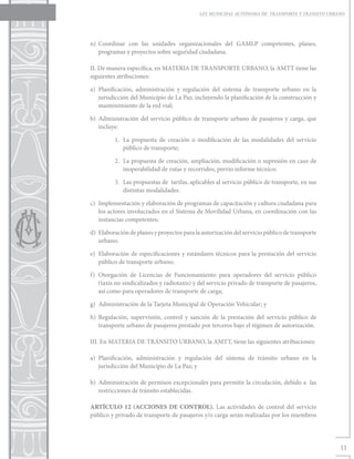 LEY MUNICIPAL AUTÓNOMA DE TRANSPORTE Y TRÁNSITO URBANO




n)	Coordinar con las unidades organizacionales del GAMLP competentes, planes,
   programas y proyectos sobre seguridad ciudadana.

II. De manera específica, en MATERIA DE TRANSPORTE URBANO, la AMTT tiene las
siguientes atribuciones:

a)	Planificación, administración y regulación del sistema de transporte urbano en la
   jurisdicción del Municipio de La Paz, incluyendo la planificación de la construcción y
   mantenimiento de la red vial;

b)	Administración del servicio público de transporte urbano de pasajeros y carga, que
   incluye:

          1. 	La propuesta de creación o modificación de las modalidades del servicio
              público de transporte;

          2. 	La propuesta de creación, ampliación, modificación o supresión en caso de
              inoperabilidad de rutas y recorridos, previo informe técnico;

          3. 	 Las propuestas de tarifas, aplicables al servicio público de transporte, en sus
               distintas modalidades.

c)	 Implementación y elaboración de programas de capacitación y cultura ciudadana para
    los actores involucrados en el Sistema de Movilidad Urbana, en coordinación con las
    instancias competentes;

d)	 Elaboración de planes y proyectos para la autorización del servicio público de transporte
    urbano;

e)	 Elaboración de especificaciones y estándares técnicos para la prestación del servicio
    público de transporte urbano;

f)	 Otorgación de Licencias de Funcionamiento para operadores del servicio público
    (taxis no sindicalizados y radiotaxis) y del servicio privado de transporte de pasajeros,
    así como para operadores de transporte de carga;

g)	 Administración de la Tarjeta Municipal de Operación Vehicular; y

h)	Regulación, supervisión, control y sanción de la prestación del servicio público de
   transporte urbano de pasajeros prestado por terceros bajo el régimen de autorización.

III. En MATERIA DE TRÁNSITO URBANO, la AMTT, tiene las siguientes atribuciones:

a)	Planificación, administración y regulación del sistema de tránsito urbano en la
   jurisdicción del Municipio de La Paz; y

b)	 Administración de permisos excepcionales para permitir la circulación, debido a las
    restricciones de tránsito establecidas.

ARTÍCULO 12 (ACCIONES DE CONTROL). Las actividades de control del servicio
público y privado de transporte de pasajeros y/o carga serán realizadas por los miembros




                                                                                                 11
 