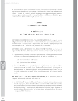 DECRETO MUNICIPAL N° 015




                de la Guardia Municipal de Transporte en servicio como instancia operativa de la AMTT,
                imponiendo las sanciones que correspondan a los operadores y conductores de los servicios
                público y privado de transporte urbano de pasajeros y/o carga, estando sus funciones
                sujetas a reglamentación, actuando con objetividad, imparcialidad y con el estricto apego
                a la Constitución Política del Estado y la presente Ley.



                                                      TÍTULO II
                                             TRANSPORTE URBANO


                                                    CAPÍTULO I
                                CLASIFICACIÓN Y NORMAS GENERALES


                ARTÍCULO 13 (REGULACIÓN DEL TRANSPORTE URBANO). El transporte urbano,
                independientemente de la clasificación descrita en el artículo 14 y sus subclasificaciones, se
                encuentra sujeto a las regulaciones y disposiciones de la presente Ley y aquellas que sean
                emitidas por el GAMLP, conforme a sus competencias y atribuciones.

                ARTÍCULO 14 (CLASIFICACIÓN DEL TRANSPORTE URBANO). Para los fines de
                la presente Ley Municipal, el transporte urbano se clasifica por el modo de transporte, en:

                a)	 Transporte Motorizado, que se realiza en un vehículo que se desplaza utilizando medios
                    propios de propulsión mecánica, independiente del exterior, se subdivide en:

                          a.1. Transporte Urbano de Pasajeros.
                          a.2. Transporte Urbano de Carga.

                b)	 Transporte No Motorizado, que utiliza para su desplazamiento fuerzas de propulsión
                    que no provienen de un motor, esto es, por fuerza humana o animal. Forman parte de
                    esta clasificación: los peatones y vehículos de tracción humana (la bicicleta, el triciclo,
                    triciclo de pasajeros) en los que la fuerza propulsora proviene de la persona que los
                    monta.

                ARTÍCULO 15 (TRANSPORTE URBANO DE PASAJEROS). El Transporte Urbano de
                Pasajeros, por el tipo de servicio se sub clasifica en:

                a)	 Servicio Público de Transporte Urbano de Pasajeros, el cual está destinado únicamente al
                    traslado de pasajeros, dentro del radio urbano. Este servicio debe satisfacer la necesidad
                    colectiva de movilización, siendo prestado por operadores en forma continua, uniforme,
                    regular, permanente e ininterrumpida, a persona indeterminada o a la población en
                    general, mediante diversos medios, previo pago de una tarifa; pudiendo ser de acuerdo
                    a la capacidad del vehículo en:




12
 