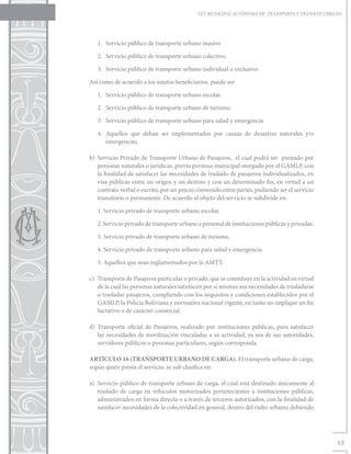 LEY MUNICIPAL AUTÓNOMA DE TRANSPORTE Y TRÁNSITO URBANO




   1.	 Servicio público de transporte urbano masivo

   2.	 Servicio público de transporte urbano colectivo.

   3.	 Servicio público de transporte urbano individual o exclusivo

Así como de acuerdo a los sujetos beneficiarios, puede ser

   1.	 Servicio público de transporte urbano escolar.

   2.	 Servicio público de transporte urbano de turismo.

   3.	 Servicio público de transporte urbano para salud y emergencia

   4.	 Aquellos que deban ser implementados por causas de desastres naturales y/o
       emergencias.

b)	 Servicio Privado de Transporte Urbano de Pasajeros, el cual podrá ser prestado por
    personas naturales o jurídicas, previo permiso municipal otorgado por el GAMLP, con
    la finalidad de satisfacer las necesidades de traslado de pasajeros individualizados, en
    vías públicas entre un origen y un destino y con un determinado fin, en virtud a un
    contrato verbal o escrito, por un precio convenido entre partes, pudiendo ser el servicio
    transitorio o permanente. De acuerdo al objeto del servicio se subdivide en:

   1. Servicio privado de transporte urbano escolar.

   2. Servicio privado de transporte urbano a personal de instituciones públicas y privadas.

   3. Servicio privado de transporte urbano de turismo.

   4. Servicio privado de transporte urbano para salud y emergencia.

   5. Aquellos que sean reglamentados por la AMTT.

c)	 Transporte de Pasajeros particular o privado, que se constituye en la actividad en virtud
    de la cual las personas naturales satisfacen por sí mismas sus necesidades de trasladarse
    o trasladar pasajeros, cumpliendo con los requisitos y condiciones establecidos por el
    GAMLP, la Policía Boliviana y normativa nacional vigente, en tanto no implique un fin
    lucrativo o de carácter comercial.

d)	Transporte oficial de Pasajeros, realizado por instituciones públicas, para satisfacer
   las necesidades de movilización vinculadas a su actividad, ya sea de sus autoridades,
   servidores públicos o personas particulares, según corresponda.

ARTÍCULO 16 (TRANSPORTE URBANO DE CARGA). El transporte urbano de carga,
según quién presta el servicio, se sub clasifica en:

a)	 Servicio público de transporte urbano de carga, el cual está destinado únicamente al
    traslado de carga en vehículos motorizados pertenecientes a instituciones públicas,
    administrados en forma directa o a través de terceros autorizados, con la finalidad de
    satisfacer necesidades de la colectividad en general, dentro del radio urbano; debiendo




                                                                                                 13
 