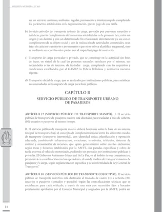 DECRETO MUNICIPAL N° 015




                   ser un servicio continuo, uniforme, regular, permanente e ininterrumpido cumpliendo
                   los parámetros establecidos en la reglamentación, previo pago de una tarifa.

                b)	Servicio privado de transporte urbano de carga, prestado por personas naturales o
                   jurídicas, previo cumplimiento de las normas establecidas en la presente Ley; entre un
                   origen y un destino y con un determinado fin relacionado directamente ya sea con el
                   cumplimiento de su objeto social o con la realización de actividades comerciales, sean
                   éstas de carácter transitorio o permanente y que no se ofrece al público en general, sino
                   es mediante un acuerdo entre partes con el respectivo pago de una tarifa.

                c)	 Transporte de carga particular o privado, que se constituye en la actividad sin fines
                    de lucro, en virtud de la cual las personas naturales satisfacen por sí mismas, sus
                    necesidades o las de terceros, de trasladar carga, cumpliendo con los requisitos y
                    condiciones establecidos por el GAMLP, la Policía Boliviana y normativa nacional
                    vigente.

                d)	 Transporte oficial de carga, que es realizado por instituciones públicas, para satisfacer
                    sus necesidades de transporte de carga para fines públicos.


                                                   CAPÍTULO II
                          SERVICIO PÚBLICO DE TRANSPORTE URBANO
                                       DE PASAJEROS


                ARTÍCULO 17 (SERVICIO PÚBLICO DE TRANSPORTE MASIVO). I. El servicio
                público de transporte de pasajeros masivo está diseñado para trasladar a más de ochenta
                (80) usuarios o pasajeros al mismo tiempo.

                II. El servicio público de transporte masivo deberá funcionar sobre la base de un sistema
                integral de transporte bajo el concepto de complementariedad entre los diferentes modos
                de transporte (transporte intermodal), con identidad única, planificación y operación
                adecuada, combinando infraestructura, estaciones, terminales, vehículos, sistemas de
                control y recaudación de recursos, que opera generalmente sobre carriles exclusivos,
                según rutas y horarios establecidos por la AMTT, con paradas específicas y cobro de
                tarifa externa al vehículo motorizado, pudiendo ser prestado por instituciones públicas o
                privadas. El Gobierno Autónomo Municipal de La Paz, en el ámbito de sus competencias,
                promoverá en coordinación con los operadores, el uso de medios de transporte masivo de
                pasajeros y/o carga, según reglamentación específica y de conformidad a la Ley General de
                Transporte.”

                ARTÍCULO 18 (SERVICIO PÚBLICO DE TRANSPORTE COLECTIVO). El servicio
                público de transporte colectivo está destinado al traslado de cuatro (4) a ochenta (80)
                usuarios o pasajeros (sentados y parados) según las especificaciones técnicas que se
                establezcan para cada vehículo, a través de una ruta con recorridos fijos y horarios
                previamente aprobados por el Concejo Municipal y asignados por la AMTT, podrá ser




14
 