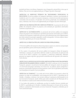 LEY MUNICIPAL AUTÓNOMA DE TRANSPORTE Y TRÁNSITO URBANO




prestado por buses, microbuses, furgonetas, micro furgonetas, automóviles u otros que se
definan. Este servicio será reglamentado por el Órgano Ejecutivo Municipal

ARTÍCULO 19 (SERVICIO PÚBLICO DE TRANSPORTE INDIVIDUAL O
EXCLUSIVO). El servicio público de transporte individual o exclusivo está destinado al
traslado de uno (1) a cuatro (4) usuarios o pasajeros, a través de recorridos previamente
convenidos entre el usuario y el operador; este servicio comprende a las modalidades de
taxis y radiotaxis. Este servicio será reglamentado por el Órgano Ejecutivo Municipal.

ARTÍCULO 20 (PRESTACIÓN DEL SERVICIO PÚBLICO). La prestación del servicio
público de transporte urbano de pasajeros, será realizada por operadores autorizados
conforme a la presente Ley.

ARTÍCULO 21 (AUTORIZACIÓN). La prestación del servicio público de transporte
urbano de pasajeros será realizada por operadores previamente autorizados por la AMTT,
conforme a los requisitos, condiciones, procesos y procedimientos que serán reglamentados
por dicha instancia municipal, asignando, cuando corresponda, en forma expresa rutas y
recorridos, aprobados por el Concejo Municipal.

ARTÍCULO 22 (PRESTACIÓN DEL SERVICIO POR OPERADORES).

I. El servicio público de transporte urbano de pasajeros masivo y/o colectivo será prestado
por los operadores, previa autorización emitida por la AMTT.

II. En cuanto a la prestación del servicio público de transporte urbano de pasajeros
individual o exclusivo, los operadores deberán recabar la autorización de operación del
servicio de la AMTT, conforme a los requisitos y condiciones establecidos, debiendo
generarse un registro específico que permita la identificación del operador, del conductor
y del vehículo.

ARTÍCULO 23 (APOYO E INCENTIVO DEL SERVICIO PÚBLICO DE TRANSPORTE
URBANO DE PASAJEROS POR EL GAMLP). El GAMLP conforme a la Ley General de
Transporte, apoyará e incentivará el servicio público de transporte masivo de pasajeros
y la renovación del parque automotor, en el marco de sus políticas, planes, programas y
proyectos, priorizando la gestión de financiamiento a favor de los operadores autorizados
con el propósito de mejorar el servicio público.

ARTÍCULO 24 (TARIFAS). I. Las tarifas del servicio público de transporte urbano de
pasajeros en todas sus modalidades, serán propuestas por la AMTT y aprobadas por el
Alcalde o Alcaldesa, conforme a las normas, políticas y parámetros determinados en la
Ley General de Transporte, siendo válidas para toda la jurisdicción del Municipio de La
Paz, tomando en cuenta la sub clasificación del servicio público.

II. Las tarifas sólo podrán ser modificadas con base en estudios técnicos emitidos por
la AMTT, y aprobadas por el Alcalde o Alcaldesa Municipal, en el marco de las normas,
políticas y parámetros determinados en la Ley General de Transporte y definidos por el
nivel central del Estado.




                                                                                                15
 