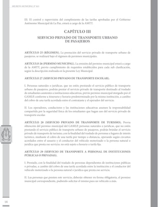 DECRETO MUNICIPAL N° 015




                III. El control y supervisión del cumplimiento de las tarifas aprobadas por el Gobierno
                Autónomo Municipal de La Paz, estará a cargo de la AMTT.


                                                   CAPÍTULO III
                           SERVICIO PRIVADO DE TRANSPORTE URBANO
                                         DE PASAJEROS


                ARTÍCULO 25 (RÉGIMEN). La prestación del servicio privado de transporte urbano de
                pasajeros, se realizará bajo el régimen de permisos municipales.

                ARTÍCULO 26 (PERMISO MUNICIPAL). La emisión del permiso municipal estará a cargo
                de la AMTT, previo cumplimiento de requisitos establecidos para cada sub clasificación,
                según la descripción realizada en la presente Ley Municipal.

                ARTÍCULO 27 (SERVICIO PRIVADO DE TRANSPORTE ESCOLAR).

                I. Personas naturales o jurídicas, que no estén prestando el servicio público de transporte
                urbano de pasajeros, podrán prestar el servicio privado de transporte destinado al traslado
                de estudiantes asistentes a instituciones educativas, previo permiso municipal otorgado por el
                GAMLP, conforme a itinerario y horario predeterminado por la misma institución, a cambio
                del cobro de una tarifa acordada entre el contratante y el operador del servicio.

                II. Los operadores, conductores y las instituciones educativas asumen la responsabilidad
                compartida por la seguridad física de los estudiantes que hagan uso del servicio privado de
                transporte escolar.

                ARTÍCULO 28 (SERVICIO PRIVADO DE TRANSPORTE DE TURISMO). Previa
                obtención del permiso municipal del GAMLP, personas naturales o jurídicas, que no estén
                prestando el servicio público de transporte urbano de pasajeros, podrán brindar el servicio
                privado de transporte de turismo, con la finalidad del traslado de personas a lugares de interés
                turístico, mediante el cobro de una tarifa por tiempo o distancia, operando según circuitos
                acordados entre el usuario y el conductor del vehículo motorizado o la persona natural o
                jurídica que presta ese servicio; no está sujeto a horario o tarifa fija.

                ARTÍCULO 29 (SERVICIO DE TRANSPORTE A PERSONAL DE INSTITUCIONES
                PÚBLICAS O PRIVADAS).

                I. Prestado, con la finalidad del traslado de personas dependientes de instituciones públicas
                o privadas, a cambio del cobro de una tarifa acordada entre la institución y el conductor del
                vehículo motorizado o la persona natural o jurídica que presta ese servicio.

                II. Las personas que presten este servicio, deberán obtener en forma obligatoria, el permiso
                municipal correspondiente, pudiendo solicitar el mismo para un vehículo o más.




16
 
