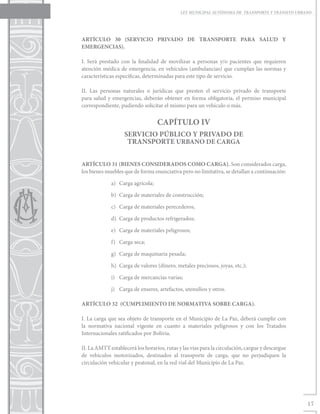 LEY MUNICIPAL AUTÓNOMA DE TRANSPORTE Y TRÁNSITO URBANO




ARTÍCULO 30 (SERVICIO PRIVADO DE TRANSPORTE PARA SALUD Y
EMERGENCIAS).

I. Será prestado con la finalidad de movilizar a personas y/o pacientes que requieren
atención médica de emergencia, en vehículos (ambulancias) que cumplan las normas y
características específicas, determinadas para este tipo de servicio.

II. Las personas naturales o jurídicas que presten el servicio privado de transporte
para salud y emergencias, deberán obtener en forma obligatoria, el permiso municipal
correspondiente, pudiendo solicitar el mismo para un vehículo o más.


                                   CAPÍTULO IV
                   SERVICIO PÚBLICO Y PRIVADO DE
                    TRANSPORTE URBANO DE CARGA


ARTÍCULO 31 (BIENES CONSIDERADOS COMO CARGA). Son considerados carga,
los bienes muebles que de forma enunciativa pero no limitativa, se detallan a continuación:

             a)	 Carga agrícola;

             b)	 Carga de materiales de construcción;

             c)	 Carga de materiales perecederos;

             d)	 Carga de productos refrigerados;

             e)	 Carga de materiales peligrosos;

             f)	 Carga seca;

             g)	 Carga de maquinaria pesada;

             h)	 Carga de valores (dinero, metales preciosos, joyas, etc.);

             i)	 Carga de mercancías varias;

             j)	 Carga de enseres, artefactos, utensilios y otros.

ARTÍCULO 32 (CUMPLIMIENTO DE NORMATIVA SOBRE CARGA).

I. La carga que sea objeto de transporte en el Municipio de La Paz, deberá cumplir con
la normativa nacional vigente en cuanto a materiales peligrosos y con los Tratados
Internacionales ratificados por Bolivia.

II. La AMTT establecerá los horarios, rutas y las vías para la circulación, cargue y descargue
de vehículos motorizados, destinados al transporte de carga, que no perjudiquen la
circulación vehicular y peatonal, en la red vial del Municipio de La Paz.




                                                                                                 17
 
