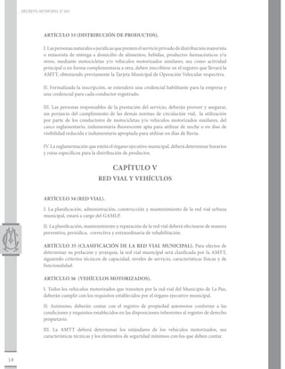 DECRETO MUNICIPAL N° 015




                ARTÍCULO 33 (DISTRIBUCIÓN DE PRODUCTOS).

                I. Las personas naturales o jurídicas que presten el servicio privado de distribución mayorista
                o minorista de entrega a domicilio de alimentos, bebidas, productos farmacéuticos y/u
                otros, mediante motocicletas y/o vehículos motorizados similares, sea como actividad
                principal o en forma complementaria a otra, deben inscribirse en el registro que llevará la
                AMTT, obteniendo previamente la Tarjeta Municipal de Operación Vehicular respectiva.

                II. Formalizada la inscripción, se extenderá una credencial habilitante para la empresa y
                una credencial para cada conductor registrado.

                III. Las personas responsables de la prestación del servicio, deberán proveer y asegurar,
                sin perjuicio del cumplimiento de las demás normas de circulación vial, la utilización
                por parte de los conductores de motocicletas y/o vehículos motorizados similares, del
                casco reglamentario, indumentaria fluorescente apta para utilizar de noche o en días de
                visibilidad reducida e indumentaria apropiada para utilizar en días de lluvia.

                IV. La reglamentación que emita el órgano ejecutivo municipal, deberá determinar horarios
                y rutas específicos para la distribución de productos.


                                                   CAPÍTULO V
                                            RED VIAL Y VEHÍCULOS


                ARTÍCULO 34 (RED VIAL).

                I. La planificación, administración, construcción y mantenimiento de la red vial urbana
                municipal, estará a cargo del GAMLP.

                II. La planificación, mantenimiento y reparación de la red vial deberá efectuarse de manera
                preventiva, periódica, correctiva y extraordinaria de rehabilitación.

                ARTÍCULO 35 (CLASIFICACIÓN DE LA RED VIAL MUNICIPAL). Para efectos de
                determinar su prelación y jerarquía, la red vial municipal será clasificada por la AMTT,
                siguiendo criterios técnicos de capacidad, niveles de servicio, características físicas y de
                funcionalidad.

                ARTÍCULO 36 (VEHÍCULOS MOTORIZADOS).

                I. Todos los vehículos motorizados que transiten por la red vial del Municipio de La Paz,
                deberán cumplir con los requisitos establecidos por el órgano ejecutivo municipal.

                II. Asimismo, deberán contar con el registro de propiedad automotor conforme a las
                condiciones y requisitos establecidos en las disposiciones inherentes al registro de derecho
                propietario.

                III. La AMTT deberá determinar los estándares de los vehículos motorizados, sus
                características técnicas y los elementos de seguridad mínimos con los que deben contar.



18
 