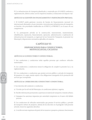 DECRETO MUNICIPAL N° 015




                IV. La infraestructura de transporte planificada y construida por el GAMLP, conforme a
                reglamentación, deberá contar con los respetivos estudios y evaluaciones de impacto vial.

                ARTÍCULO 42 (GESTIÓN DE FINANCIAMIENTO Y PARTICIPACIÓN PRIVADA).

                I. El GAMLP podrá gestionar recursos de fuentes de financiamiento nacional y/o
                internacional, destinados a la pre inversión e inversión para infraestructura de transporte,
                en función a las prioridades establecidas en el PMUS y el PROMUT, en el marco de sus
                competencias.

                II. La participación privada en la construcción, mejoramiento, mantenimiento,
                rehabilitación, reparación, financiamiento, operación, administración o explotación de
                infraestructura de transporte, se regirá por la Ley General de Transporte, la presente Ley
                Municipal y disposiciones normativas aplicables a la materia.


                                                  CAPÍTULO VI
                                DISPOSICIONES PARA CONDUCTORES,
                                    MOTOCICLISTAS, CICLISTAS


                ARTÍCULO 43 (CONDUCTORES Y CONDUCTORAS).

                I. Son conductores y conductoras todas aquellas personas que conducen vehículos
                motorizados.

                II. Los conductores y conductoras tienen la obligación de cumplir la presente Ley y su
                reglamentación.

                III. Los conductores y conductoras que presten servicio público o privado de transporte
                de pasajeros y/o carga, estarán sujetos a las obligaciones emergentes de la prestación del
                servicio que corresponda.

                ARTÍCULO 44 (DERECHOS DEL CONDUCTOR Y CONDUCTORA).

                I. Son derechos del conductor y conductora:

                a)	 Circular por la red vial del Municipio, en condiciones óptimas y seguras;

                b)	 Recibir información permanente y oportuna en materia de transporte y tránsito urbano;

                c)	 Impugnar las sanciones impuestas por autoridad competente en el marco del debido
                    proceso.

                II. Los conductores de vehículos motorizados que prestan el servicio público y privado
                de transporte urbano de pasajeros, además de los descritos en el parágrafo I del presente
                artículo, tienen los siguientes derechos:

                a)	 A recibir un trato respetuoso de parte de los usuarios o pasajeros, peatones, funcionarios



20
 