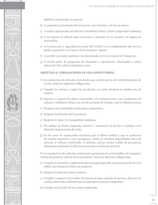 LEY MUNICIPAL AUTÓNOMA DE TRANSPORTE Y TRÁNSITO URBANO




   públicos y autoridades en general;

b)	 A suspender la prestación del servicio en casos fortuitos o de fuerza mayor;

c)	 A recibir capacitación con relación a movilidad urbana, cultura y seguridad ciudadana;

d)	A no detener el vehículo para el ascenso o descenso de los usuarios, en lugares no
   autorizados;

e)	 A la protección y seguridad por parte del GAMLP, en el cumplimiento del servicio
    público que presta, en el marco de la normativa vigente;

f)	 A percibir una tarifa conforme a lo determinado en la Ley General de Transporte;

g)	A formar parte de programas de educación y capacitación relacionados a salud,
   educación vial, cultura ciudadana y otros.

ARTÍCULO 45 (OBLIGACIONES DE LOS CONDUCTORES).

I. Los conductores de vehículos motorizados que circulen por la red vial del Municipio de
    La Paz, tienen las siguientes obligaciones:

a)	Cumplir las normas y reglas de circulación, así como obedecer la señalización de
   tránsito;

b)	Reponer o resarcir los daños ocasionados a la infraestructura vial, señalización de
   tránsito y mobiliario urbano, en caso de un hecho de tránsito y previo debido proceso;

c)	 Respetar a las autoridades municipales competentes;

d)	 Respetar los derechos de los peatones;

e)	 Respetar el orden y la tranquilidad ciudadana;

f)	 No utilizar de forma exagerada, excesiva o innecesaria la bocina o cualquier otro
    elemento de generación de ruido;

g)	En los casos de reparaciones mecánicas que se deban realizar y que se produzcan
   de manera imprevista y por emergencia, estado en absoluta imposibilidad física de
   moverse el vehículo motorizado, se deberán colocar señales visibles de precaución,
   debiéndose estacionar el vehículo motorizado a la derecha de la vía.

II. Los conductores de vehículos motorizados que prestan el servicio público de transporte
urbano de pasajeros, además de lo precedente, tienen las siguientes obligaciones:

a)	 Cumplir la normativa y reglamentación municipal aplicable a la prestación del servicio
    público de transporte urbano de pasajeros;

b)	 Respetar los derechos de los usuarios;

c)	 Cumplir y respetar el recorrido, frecuencias de paso, paradas de ascenso, descenso en
    carriles autorizados, definidos por la autoridad municipal competente;

d)	 Cumplir con el cobro de las tarifas establecidas;



                                                                                                 21
 