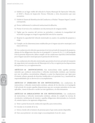 DECRETO MUNICIPAL N° 015




                e)	 Exhibir en un lugar visible del vehículo la Tarjeta Municipal de Operación Vehicular,
                    el SOAT y Roseta de Inspección Técnica Vehicular y otros documentos que sean
                    necesarios;

                f)	 Exhibir la Tarjeta de Identificación del Conductor y el Sticker “Pasajero Seguro”, cuando
                    corresponda;

                g)	 Portar visiblemente la credencial institucional de afiliación;

                h)	 Prestar el servicio a los ciudadanos sin discriminación de ninguna índole;

                i)	 Vigilar que los usuarios del servicio no perturben o molesten la tranquilidad del
                    recorrido ni pongan en riesgo la seguridad del resto de los usuarios;

                j)	 Respetar la capacidad del vehículo motorizado en cuanto a la cantidad de pasajeros y
                    carga;

                k)	 Cumplir con las determinaciones establecidas por el órgano ejecutivo municipal, en el
                    marco de la Ley.

                III. Los conductores de vehículos que prestan el servicio privado de transporte de pasajeros,
                además de las obligaciones descritas en el parágrafo I e incisos b), h), i) j), del parágrafo
                II de la presente disposición, deben cumplir con las condiciones específicas determinadas
                por el órgano ejecutivo municipal para la prestación del Servicio.

                IV. Los conductores de vehículos motorizados que presten el servicio privado de transporte
                de carga dentro de la jurisdicción del Municipio de La Paz, se regirán por las disposiciones
                de la presente Ley y su reglamentación.

                ARTÍCULO 46 (MOTOCICLISTAS). Son motociclistas todas aquellas personas
                naturales que conducen motocicletas o vehículos motorizados similares, que transitan
                por una vía pública, encontrándose obligados a acatar las disposiciones que rigen para
                el tránsito urbano; gozando de derechos establecidos en la presente Ley, y asumiendo las
                responsabilidades que se deriven de su incumplimiento.

                ARTÍCULO 47 (DERECHOS DE LOS MOTOCICLISTAS). Los conductores de
                motocicletas y vehículos motorizados similares, además de los descritos en el parágrafo
                I del artículo 44, excepto aquellas disposiciones que por su propia naturaleza no les sean
                aplicables, tienen el derecho a recibir un trato igualitario y no discriminatorio.

                ARTÍCULO 48 (OBLIGACIONES DE LOS MOTOCICLISTAS). Los conductores
                de motocicletas y vehículos motorizados similares, además de cumplir las normas de
                circulación y señalización de tránsito y aquellas obligaciones determinadas en el artículo
                45, estarán sujetos a las siguientes obligaciones:

                a)	 Tener y portar licencia de conducción específica para motociclista;
                b)	 Circular en el sentido de la vía;
                c)	 Llevar a bordo sólo al número de personas para el que exista asiento disponible;
                d)	 Usar casco protector así como exigir a su acompañante el uso de casco;



22
 
