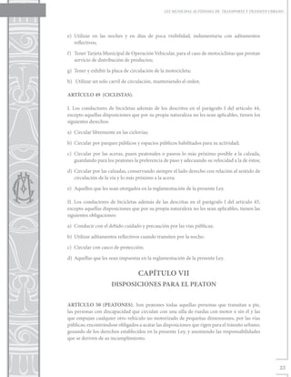 LEY MUNICIPAL AUTÓNOMA DE TRANSPORTE Y TRÁNSITO URBANO




e)	Utilizar en las noches y en días de poca visibilidad, indumentaria con aditamentos
   reflectivos;

f)	 Tener Tarjeta Municipal de Operación Vehicular, para el caso de motociclistas que prestan
    servicio de distribución de productos;

g)	 Tener y exhibir la placa de circulación de la motocicleta;

h)	 Utilizar un solo carril de circulación, manteniendo el orden.

ARTÍCULO 49 (CICLISTAS).

I. Los conductores de bicicletas además de los descritos en el parágrafo I del artículo 44,
excepto aquellas disposiciones que por su propia naturaleza no les sean aplicables, tienen los
siguientes derechos:

a)	 Circular libremente en las ciclovías;

b)	 Circular por parques públicos y espacios públicos habilitados para su actividad;

c)	 Circular por las aceras, pasos peatonales o paseos lo más próximo posible a la calzada,
    guardando para los peatones la preferencia de paso y adecuando su velocidad a la de éstos;

d)	 Circular por las calzadas, conservando siempre el lado derecho con relación al sentido de
    circulación de la vía y lo más próximo a la acera;

e)	 Aquellos que les sean otorgados en la reglamentación de la presente Ley.

II. Los conductores de bicicletas además de las descritas en el parágrafo I del artículo 45,
excepto aquellas disposiciones que por su propia naturaleza no les sean aplicables, tienen las
siguientes obligaciones:

a)	 Conducir con el debido cuidado y precaución por las vías públicas;

b)	 Utilizar aditamentos reflectivos cuando transiten por la noche;

c)	 Circular con casco de protección;

d)	 Aquellas que les sean impuestas en la reglamentación de la presente Ley.


                                   CAPÍTULO VII
                      DISPOSICIONES PARA EL PEATON


ARTÍCULO 50 (PEATONES). Son peatones todas aquellas personas que transitan a pie,
las personas con discapacidad que circulan con una silla de ruedas con motor o sin él y las
que empujan cualquier otro vehículo no motorizado de pequeñas dimensiones, por las vías
públicas; encontrándose obligados a acatar las disposiciones que rigen para el tránsito urbano;
gozando de los derechos establecidos en la presente Ley, y asumiendo las responsabilidades
que se deriven de su incumplimiento.




                                                                                                    23
 
