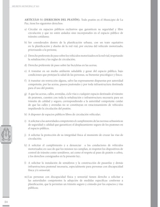 DECRETO MUNICIPAL N° 015




                ARTÍCULO 51 (DERECHOS DEL PEATÓN). Todo peatón en el Municipio de La
                Paz, tiene los siguientes derechos:

                a)	Circular en espacios públicos exclusivos que garanticen su seguridad y libre
                   circulación y que no estén aislados sino incorporados en el espacio público de
                   tránsito cotidiano;

                b)	Ser considerados dentro de la planificación urbana, con un trato equitativo
                   en la planificación y diseño de la red vial, por encima del vehículo motorizado,
                   priorizando a la persona;

                c)	 Derecho preferente de paso sobre los vehículos motorizados en la red vial, respetando
                    la señalización y las reglas de circulación;

                d)	 Derecho preferente de paso sobre las bicicletas en las aceras;

                e)	A transitar en un medio ambiente saludable y gozar del espacio público, bajo
                   condiciones que protejan la salud de las personas, su bienestar psicológico y físico;

                f)	 A transitar sin restricción alguna, salvo las expresamente dispuestas por autoridad
                    competente, por las aceras, paseos peatonales y por toda infraestructura destinada
                    para el uso del peatón;

                g)	 A que las aceras, calles, avenidas, ciclo vías o cualquier espacio destinado al tránsito
                    de peatones, cuenten con toda la señalización e infraestructura necesaria para un
                    tránsito de calidad y seguro, correspondiendo a la autoridad competente cuidar
                    de que las calles y avenidas no se constituyan en estacionamiento de vehículos
                    impidiendo la circulación del peatón;

                h)	 A disponer de espacios públicos libres de circulación vehicular;

                i)	 A solicitar a las autoridades competentes el cumplimiento de las normas urbanísticas
                    de seguridad y calidad que garanticen el desplazamiento seguro de los peatones en
                    el espacio público;

                j)	 A solicitar la protección de su integridad física al momento de cruzar las vías de
                    circulación;

                k)	A solicitar el cumplimiento y a denunciar a los conductores de vehículos
                   motorizados en caso de que los mismos no cumplan, ni respeten los dispositivos de
                   control de tránsito como semáforos, así como el respeto al paso de peatón o cebra,
                   y los derechos consignados en la presente ley;

                l)	 A solicitar la instalación de semáforos y la construcción de pasarelas y demás
                    infraestructura peatonal necesaria, especialmente para personas con discapacidad
                    física y/o sensorial;

                m)	 personas con discapacidad física y sensorial tienen derecho a solicitar a
                  Las
                  las autoridades competentes la adopción de medidas específicas conforme a
                  planificación, que le permitan un tránsito seguro y cómodo por los espacios y vías
                  públicas;



24
 