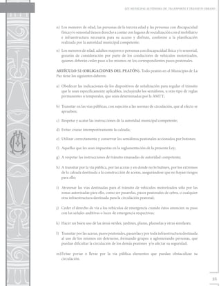 LEY MUNICIPAL AUTÓNOMA DE TRANSPORTE Y TRÁNSITO URBANO




n)	 Los menores de edad, las personas de la tercera edad y las personas con discapacidad
    física y/o sensorial tienen derecho a contar con lugares de socialización con el mobiliario
    e infraestructura necesaria para su acceso y disfrute, conforme a la planificación
    realizada por la autoridad municipal competente;

o)	 Los menores de edad, adultos mayores o personas con discapacidad física y/o sensorial,
    gozarán de consideración por parte de los conductores de vehículos motorizados,
    quienes deberán ceder paso a los mismos en los correspondientes pasos peatonales.

ARTÍCULO 52 (OBLIGACIONES DEL PEATÓN). Todo peatón en el Municipio de La
Paz tiene los siguientes deberes:

a)	 Obedecer las indicaciones de los dispositivos de señalización para regular el tránsito
    que le sean específicamente aplicables, incluyendo los semáforos, u otro tipo de reglas
    permanentes o temporales, que sean determinadas por la AMTT;

b)	 Transitar en las vías públicas, con sujeción a las normas de circulación, que al efecto se
    aprueben;

c)	 Respetar y acatar las instrucciones de la autoridad municipal competente;

d)	 Evitar cruzar intempestivamente la calzada;

e)	 Utilizar correctamente y conservar los semáforos peatonales accionados por botones;

f)	 Aquellas que les sean impuestas en la reglamentación de la presente Ley;

g)	 A respetar las instrucciones de tránsito emanadas de autoridad competente;

h)	 A transitar por la vía pública, por las aceras y en donde no lo hubiere, por los extremos
    de la calzada destinada a la construcción de aceras, asegurándose que no hayan riesgos
    para ello;

i)	 Atravesar las vías destinadas para el tránsito de vehículos motorizados sólo por las
    zonas autorizadas para ello, como ser pasarelas, pasos peatonales de cebra, o cualquier
    otra infraestructura destinada para la circulación peatonal;

j)	 Ceder el derecho de vía a los vehículos de emergencia cuando éstos anuncien su paso
    con las señales auditivas o luces de emergencia respectivas;

k)	 Hacer un buen uso de las áreas verdes, jardines, plazas, plazuelas y otras similares;

l)	 Transitar por las aceras, pasos peatonales, pasarelas y por toda infraestructura destinada
    al uso de los mismos sin detenerse, formando grupos o aglomerando personas, que
    puedan dificultar la circulación de los demás peatones y/o afectar su seguridad;

m)	
  Evitar portar o llevar por la vía pública elementos que puedan obstaculizar su
  circulación.




                                                                                                  25
 