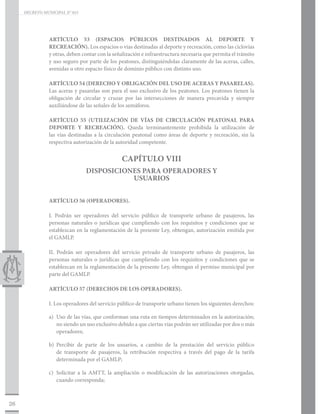 DECRETO MUNICIPAL N° 015




                ARTÍCULO 53 (ESPACIOS PÚBLICOS DESTINADOS AL DEPORTE Y
                RECREACIÓN). Los espacios o vías destinadas al deporte y recreación, como las ciclovías
                y otras, deben contar con la señalización e infraestructura necesaria que permita el tránsito
                y uso seguro por parte de los peatones, distinguiéndolas claramente de las aceras, calles,
                avenidas u otro espacio físico de dominio público con distinto uso.

                ARTÍCULO 54 (DERECHO Y OBLIGACIÓN DEL USO DE ACERAS Y PASARELAS).
                Las aceras y pasarelas son para el uso exclusivo de los peatones. Los peatones tienen la
                obligación de circular y cruzar por las intersecciones de manera precavida y siempre
                auxiliándose de las señales de los semáforos.

                ARTÍCULO 55 (UTILIZACIÓN DE VÍAS DE CIRCULACIÓN PEATONAL PARA
                DEPORTE Y RECREACIÓN). Queda terminantemente prohibida la utilización de
                las vías destinadas a la circulación peatonal como áreas de deporte y recreación, sin la
                respectiva autorización de la autoridad competente.


                                                 CAPÍTULO VIII
                                DISPOSICIONES PARA OPERADORES Y
                                           USUARIOS


                ARTÍCULO 56 (OPERADORES).

                I. Podrán ser operadores del servicio público de transporte urbano de pasajeros, las
                personas naturales o jurídicas que cumpliendo con los requisitos y condiciones que se
                establezcan en la reglamentación de la presente Ley, obtengan, autorización emitida por
                el GAMLP.

                II. Podrán ser operadores del servicio privado de transporte urbano de pasajeros, las
                personas naturales o jurídicas que cumpliendo con los requisitos y condiciones que se
                establezcan en la reglamentación de la presente Ley, obtengan el permiso municipal por
                parte del GAMLP.

                ARTÍCULO 57 (DERECHOS DE LOS OPERADORES).

                I. Los operadores del servicio público de transporte urbano tienen los siguientes derechos:

                a)	 Uso de las vías, que conforman una ruta en tiempos determinados en la autorización;
                    no siendo un uso exclusivo debido a que ciertas vías podrán ser utilizadas por dos o más
                    operadores;

                b)	Percibir de parte de los usuarios, a cambio de la prestación del servicio público
                   de transporte de pasajeros, la retribución respectiva a través del pago de la tarifa
                   determinada por el GAMLP;

                c)	 Solicitar a la AMTT, la ampliación o modificación de las autorizaciones otorgadas,
                    cuando corresponda;



26
 