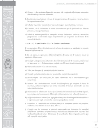 LEY MUNICIPAL AUTÓNOMA DE TRANSPORTE Y TRÁNSITO URBANO




d)	 Obtener el descuento en el pago del impuesto a la propiedad del vehículo automotor,
    determinado por normas tributarias.

II. Los operadores del servicio privado de transporte urbano de pasajeros y/o carga, tienen
    los siguientes derechos:

a)	 Solicitar el permiso municipal correspondiente para la prestación del servicio;

b)	Convenir con el contratante el monto de retribución por la prestación del servicio
   privado de transporte urbano;

c)	 Prestar el servicio privado de transporte urbano conforme a las rutas y recorridos
    programados y convenidos según requerimiento de las partes, en el marco de la
    normativa vigente.

ARTÍCULO 58 (OBLIGACIONES DE LOS OPERADORES).

I. Los operadores del servicio de transporte urbano de pasajeros, se regirán por la presente
Ley y su Reglamentación.

II. En este marco, los operadores del servicio público de transporte de pasajeros tienen las
siguientes obligaciones:

a)	 Cumplir las disposiciones inherentes al servicio de transporte de pasajeros, establecidas
    en la presente Ley y Reglamentación emitida por el órgano ejecutivo municipal;

b)	 Operar únicamente en la ruta autorizada;

c)	 Velar por el respeto de los derechos de los usuarios;

d)	 Cumplir las tarifas establecidas por la autoridad municipal competente;

e)	 Hacer cumplir a los conductores, las tarifas establecidas por la autoridad municipal
    competente;

f)	 Instruir a sus conductores que, en caso de contingencias que obliguen al desvío de
    recorrido, deban incorporarse en forma inmediata al trayecto autorizado, una vez
    superadas las mismas;

g)	 Proporcionar la información técnica y documentación especifica que la AMTT requiera,
    para coadyuvar al mejoramiento del servicio público de transporte urbano de pasajeros;

h)	 Proporcionar la documentación legal pertinente que acredite su personalidad jurídica
    y representación legal, así como los cambios que pudieran existir;

i)	 Garantizar la continuidad del servicio público de transporte urbano de pasajeros,
    conforme a los criterios técnicos de la AMTT;

j)	 Cumplir con las revisiones al vehículo motorizado que determine la autoridad
    competente, respecto a la verificación de emisiones de contaminantes, así como a la
    verificación de la estructura del vehículo de acuerdo a los datos originales con los que
    se le otorgó la autorización;



                                                                                                 27
 