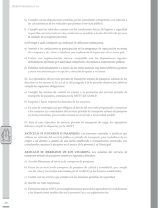 DECRETO MUNICIPAL N° 015




                k)	 Cumplir con las disposiciones emitidas por las autoridades competentes con relación a
                    las características de los vehículos que prestan el servicio público;

                l)	 Cumplir que los vehículos cuenten con las condiciones físicas, de higiene y seguridad
                    requeridas, así como instruir a los conductores y ayudante a bordo del vehículo, prevean
                    el cuidado de su higiene personal;

                m)	Otorgar a cada conductor su credencial de afiliación institucional;

                n)	 Instruir a los conductores su participación en los programas de capacitación en temas
                    de transporte y de cultura ciudadana que implemente el órgano ejecutivo municipal;

                o)	Contar con reglamentación interna, compatible con las disposiciones vigentes,
                   debidamente aprobada por autoridad competente, elevándola a instrumento público;

                p)	 Habilitar individualmente o a través de sus entes matrices una línea telefónica gratuita
                    y otros mecanismos para recepción y atención de quejas y reclamos.

                III. Los operadores del servicio privado de transporte urbano de pasajeros, además de los
                descritos en los incisos a), h) y j) al o) del parágrafo I de la presente disposición, deberán
                cumplir las siguientes obligaciones:

                a)	Cumplir las normas de control en cuanto a la prestación del servicio privado de
                   transporte de pasajeros, emitidas por la AMTT del GAMLP;

                b)	 Respetar y hacer respetar los derechos de los usuarios;

                c)	 En caso de contingencias que obliguen al desvío del recorrido programado, comunicar
                    a los usuarios y/o contratantes del servicio privado de transporte urbano de pasajeros
                    en forma inmediata, procurando retomar su recorrido a la brevedad posible.

                IV. Para el caso específico de servicio privado de transporte de carga, los operadores
                deberán cumplir lo dispuesto por la AMTT.

                ARTÍCULO 59 (USUARIOS O PASAJEROS). Las personas naturales o jurídicas que
                utilizan un vehículo del servicio público o privado de transporte, para trasladarse de un
                origen a un destino a cambio de una tarifa establecida o remuneración convenida, son
                considerados usuarios o pasajeros en el marco de la presente Ley Municipal.

                ARTÍCULO 60 (DERECHOS DE LOS USUARIOS). Los usuarios del servicio de
                transporte urbano de pasajeros tienen los siguientes derechos:

                a)	 Acceder libremente al servicio de transporte de pasajeros;

                b)	 Gozar de un servicio de transporte de pasajeros de calidad y comodidad, que cumpla
                    con las rutas y recorridos autorizadas por el GAMLP, en los horarios establecidos;

                c)	 Contar con un servicio que cumpla con las máximas garantías de seguridad;

                d)	 Recibir un trato respetuoso;

                e)	 Denunciar ante la AMTT, el incumplimiento por parte de los operadores y/o conductores
                    a las disposiciones establecidas en la presente Ley y su reglamentación;


28
 