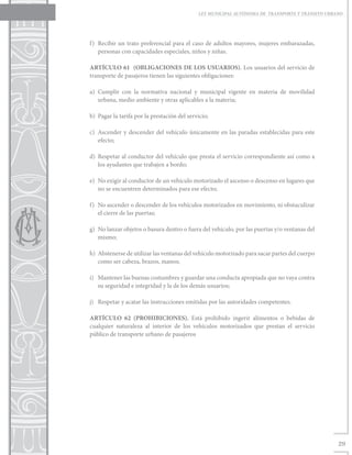 LEY MUNICIPAL AUTÓNOMA DE TRANSPORTE Y TRÁNSITO URBANO




f)	 Recibir un trato preferencial para el caso de adultos mayores, mujeres embarazadas,
    personas con capacidades especiales, niños y niñas.

ARTÍCULO 61 (OBLIGACIONES DE LOS USUARIOS). Los usuarios del servicio de
transporte de pasajeros tienen las siguientes obligaciones:

a)	Cumplir con la normativa nacional y municipal vigente en materia de movilidad
   urbana, medio ambiente y otras aplicables a la materia;

b)	 Pagar la tarifa por la prestación del servicio;

c)	 Ascender y descender del vehículo únicamente en las paradas establecidas para este
    efecto;

d)	 Respetar al conductor del vehículo que presta el servicio correspondiente así como a
    los ayudantes que trabajen a bordo;

e)	 No exigir al conductor de un vehículo motorizado el ascenso o descenso en lugares que
    no se encuentren determinados para ese efecto;

f)	 No ascender o descender de los vehículos motorizados en movimiento, ni obstaculizar
    el cierre de las puertas;

g)	 No lanzar objetos o basura dentro o fuera del vehículo, por las puertas y/o ventanas del
    mismo;

h)	 Abstenerse de utilizar las ventanas del vehículo motorizado para sacar partes del cuerpo
    como ser cabeza, brazos, manos;

i)	 Mantener las buenas costumbres y guardar una conducta apropiada que no vaya contra
    su seguridad e integridad y la de los demás usuarios;

j)	 Respetar y acatar las instrucciones emitidas por las autoridades competentes.

ARTÍCULO 62 (PROHIBICIONES). Está prohibido ingerir alimentos o bebidas de
cualquier naturaleza al interior de los vehículos motorizados que prestan el servicio
público de transporte urbano de pasajeros




                                                                                                  29
 
