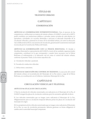 DECRETO MUNICIPAL N° 015




                                                        TÍTULO III
                                                TRÁNSITO URBANO

                                                    CAPÍTULO I
                                                  COORDINACIÓN


                ARTÍCULO 63 (COORDINACION INTERINSTITUCIONAL). Para el ejercicio de las
                competencias y atribuciones en materia de tránsito urbano, el GAMLP a través de la AMTT,
                podrá coordinar con instituciones públicas y privadas, juntas vecinales de cada distrito y/u
                operadores, actividades y/o acciones destinadas a procurar el adecuado desarrollo de la
                circulación vehicular y peatonal en el marco de la movilidad urbana, así como la educación
                vial, estableciendo al efecto, mecanismos de vinculación, garantizando la autonomía municipal
                reconocida por la Constitución Política del Estado.

                ARTÍCULO 64 (COORDINACIÓN CON LA POLICÍA BOLIVIANA). El Alcalde o
                Alcaldesa Municipal en representación del GAMLP, a través de las unidades organizacionales
                competentes, coordinará en lo que corresponda y cuando fuera necesario con la Policía
                Boliviana, el ordenamiento y la educación vial así como el control del tránsito urbano,
                conforme al presente Título, en los temas específicos de:

                a)	 Circulación vehicular y peatonal;

                b)	 Escuelas de conducción vehicular;

                c)	 Infracciones y sanciones.

                ARTÍCULO 65 (EJECUCIÓN DEL CONTROL DE TRÁNSITO). La ejecución del control
                del tránsito urbano en la jurisdicción del Municipio de La Paz estará a cargo de la Policía
                Boliviana, en coordinación con el Gobierno Autónomo Municipal de La Paz.


                                                   CAPÍTULO II
                                CIRCULACIÓN VEHICULAR Y PEATONAL

                ARTÍCULO 66 (PLACAS DE CIRCULACIÓN).

                I. Para la circulación de vehículos motorizados con radicatoria en el Municipio de La Paz, el
                GAMLP otorgará las placas de circulación conforme prevé la normativa aplicable al efecto.

                II. Los vehículos motorizados que no tengan como radicatoria el Municipio de La Paz,
                obligatoriamente para su circulación temporal deberán portar las placas de circulación del
                municipio de origen.

                III. Los propietarios de los vehículos motorizados que no tengan como radicatoria el Municipio
                de La Paz, en caso de circulación permanente, deberán gestionar en forma obligatoria el
                cambio ante la autoridad municipal competente.



30
 