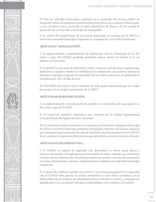 LEY MUNICIPAL AUTÓNOMA DE TRANSPORTE Y TRÁNSITO URBANO




IV. Para los vehículos motorizados empleados en la prestación del servicio público de
transporte urbano de pasajeros se podrán implementar placas de circulación diferenciadas
y con correlativo único, previendo la mejor distribución de placas a fin de cumplir la
prestación del servicio bajo el principio de continuidad.

V. El control del cumplimiento de la presente disposición se realizará por la AMTT, a
través de la autoridad municipal competente en coordinación con la Policía Boliviana.

ARTÍCULO 67 (SEÑALIZACIÓN).

I. La implementación y mantenimiento de señalización vial en el Municipio de La Paz
estará a cargo del GAMLP, quedando prohibido colocar señales de tránsito en la vía
pública no autorizadas.

II. Se prohíbe la colocación de publicidad, carteles, anuncios e instalaciones en general que
deslumbren, impidan o limiten la visibilidad de la señalización, que pudieran distraer la
atención o supongan riesgo para la seguridad vial; así como la colocación de publicidad en
la señalización vial o al lado de éstas.

III. El GAMLP procederá al retiro inmediato, de toda aquella señalización que no cumpla
las normas y/o no tenga la autorización de la AMTT.

ARTÍCULO 68 (SEMAFORIZACIÓN).

I. La implementación y sincronización de semáforos en la jurisdicción municipal de La
Paz, está a cargo del GAMLP.

II. El control de semáforos automáticos será realizado por la unidad organizacional
correspondiente del órgano ejecutivo municipal.

III. El control de semáforos manuales será realizado por el Gobierno Autónomo Municipal
de La Paz y/o la Policía Boliviana, mediante el Organismo Operativo de Tránsito, instancia
que comunicará oportunamente los casos de deterioro o mal funcionamiento al GAMLP a
fin de coordinar la reposición de los mismos, garantizando la normal circulación vehicular.

ARTÍCULO 69 (SEGURIDAD VIAL).

I. El GAMLP en materia de seguridad vial, desarrollará en forma anual, planes y
proyectos destinados a la implementación de medidas de tráfico calmado, que incluirán la
construcción de reductores de velocidad permitidos de acuerdo a normas internacionales
y en zonas determinadas, con base a estudios técnicos emitidos por la autoridad municipal
competente.

II. A efectos de establecer medidas preventivas y correctivas para garantizar la seguridad
vial, el GAMLP debe generar un sistema informático, a cuyo efecto coordinará con la
Policía Boliviana la remisión de información técnica referente a eventos y contingencias
identificados en la circulación vehicular, accidentalidad y otros relativos a la materia.




                                                                                                31
 
