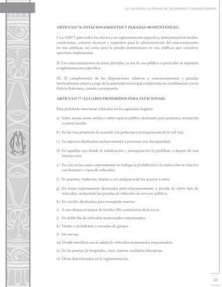 LEY MUNICIPAL AUTÓNOMA DE TRANSPORTE Y TRÁNSITO URBANO




ARTÍCULO 76 (ESTACIONAMIENTOS Y PARADAS MOMENTÁNEAS).

I. La AMTT para todos los efectos y en reglamentación específica, determinará los modos,
condiciones, criterios técnicos y requisitos para la administración del estacionamiento
en vías públicas, así como para la parada momentánea en vías públicas que considere
oportuno implementar.

II. Los estacionamientos en áreas privadas, ya sea de uso público o particular se sujetarán
a reglamentación específica.

III. El cumplimiento de las disposiciones relativas a estacionamientos y paradas
momentáneas estará a cargo de la autoridad municipal competente en coordinación con la
Policía Boliviana, cuando corresponda.

ARTÍCULO 77 (LUGARES PROHIBIDOS PARA ESTACIONAR).

Está prohibido estacionar vehículos en los siguientes lugares:

a)	 Sobre aceras, áreas verdes o sobre espacio público destinado para peatones, recreación
    o conservación;

b)	 En las vías primarias de acuerdo a la prelación y jerarquización de la red vial;

c)	 En espacios destinados exclusivamente a personas con discapacidad;

d)	 En aquellas vías donde la señalización y jerarquización lo prohíban, o dentro de una
    intersección;

e)	 En vías en las cuales expresamente se indique la prohibición o la restricción en relación
    con horarios o tipos de vehículos;

f)	 En puentes, viaductos, túneles o en cualquiera de los accesos a estos;

g)	 En zonas expresamente destinadas para estacionamiento o parada de cierto tipo de
    vehículos, incluyendo las paradas de vehículos de servicio público;

h)	 En carriles destinados para transporte masivo;

i)	 A una distancia mayor de treinta (30) centímetros de la acera;

j)	 En doble fila de vehículos motorizados estacionados;

k)	 Frente a un hidrante y entradas de garajes;

l)	 En curvas;

m)	Donde interfiera con la salida de vehículos motorizados estacionados;

n)	 En las puertas de hospitales, cines, teatros, unidades educativas;

o)	 Otros determinados en la reglamentación.




                                                                                                 33
 